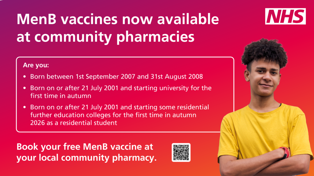 Image reads:
MenB vaccines now available at community pharmacies. If you are born between 1 September 2007 and 31 Augst 2008. Or born on or after 21 July 2001 and starting university for the first time in autumn. Or if you were born on or after 21 July 2001 and starting some residential further education colleges for the first time in autumn 2026 as a residential student, then you can book your free MenB vaccine at your local community pharmacy.